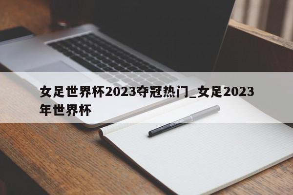 女足世界杯2023夺冠热门_女足2023年世界杯