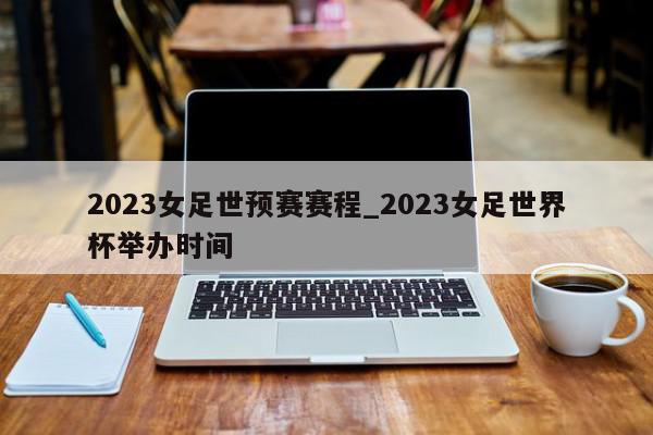 2023女足世预赛赛程_2023女足世界杯举办时间