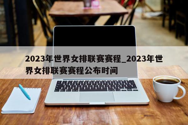 2023年世界女排联赛赛程_2023年世界女排联赛赛程公布时间