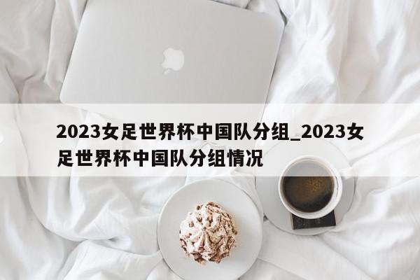 2023女足世界杯中国队分组_2023女足世界杯中国队分组情况