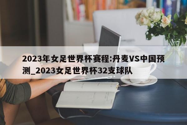 2023年女足世界杯赛程:丹麦VS中国预测_2023女足世界杯32支球队