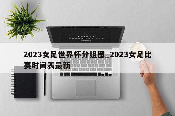 2023女足世界杯分组图_2023女足比赛时间表最新