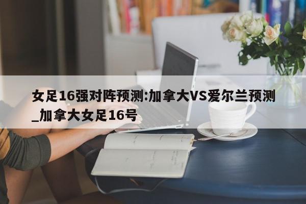 女足16强对阵预测:加拿大VS爱尔兰预测_加拿大女足16号