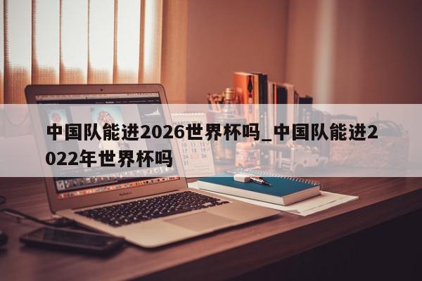 中国队能进2026世界杯吗_中国队能进2022年世界杯吗