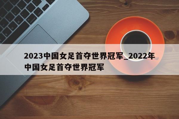 2023中国女足首夺世界冠军_2022年中国女足首夺世界冠军