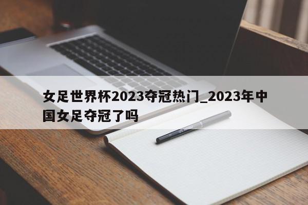 女足世界杯2023夺冠热门_2023年中国女足夺冠了吗