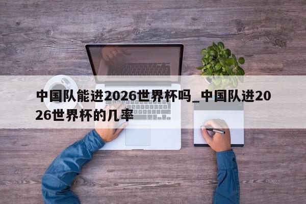 中国队能进2026世界杯吗_中国队进2026世界杯的几率