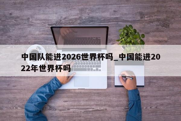 中国队能进2026世界杯吗_中国能进2022年世界杯吗