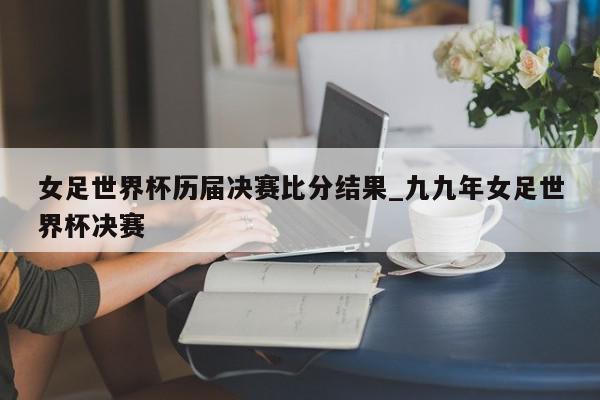 女足世界杯历届决赛比分结果_九九年女足世界杯决赛