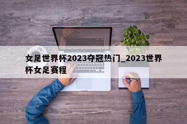 女足世界杯2023夺冠热门_2023世界杯女足赛程