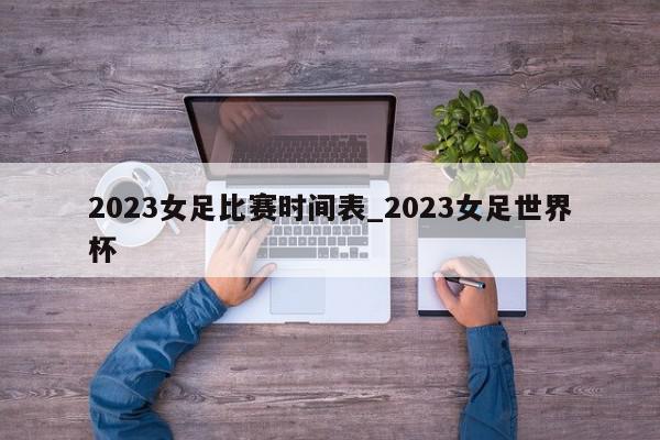 2023女足比赛时间表_2023女足世界杯