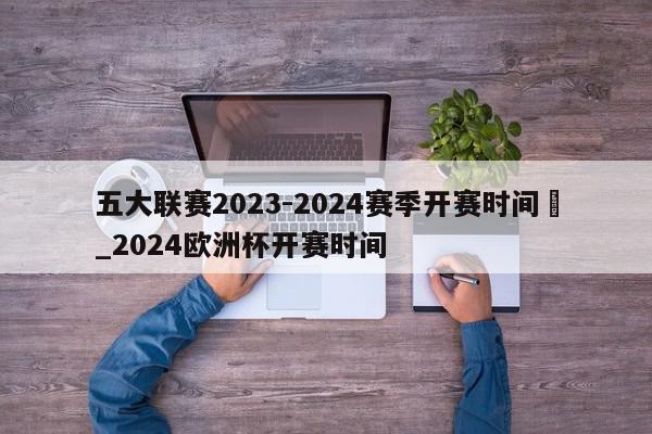 五大联赛2023-2024赛季开赛时间	_2024欧洲杯开赛时间