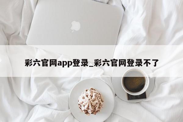 彩六官网app登录_彩六官网登录不了