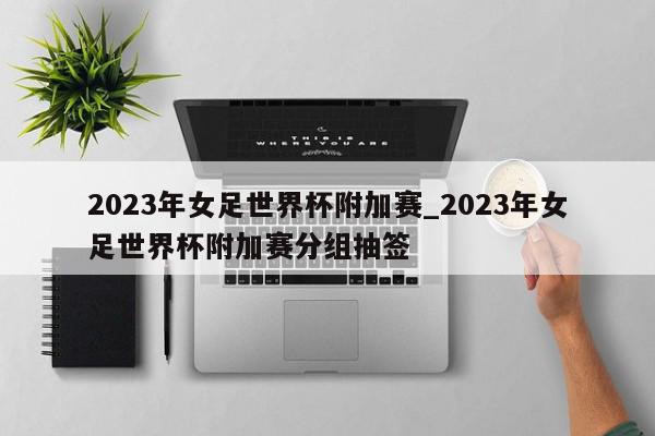 2023年女足世界杯附加赛_2023年女足世界杯附加赛分组抽签