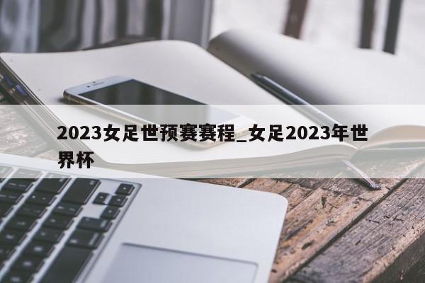 2023女足世预赛赛程_女足2023年世界杯