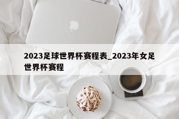 2023足球世界杯赛程表_2023年女足世界杯赛程