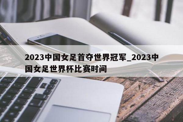 2023中国女足首夺世界冠军_2023中国女足世界杯比赛时间