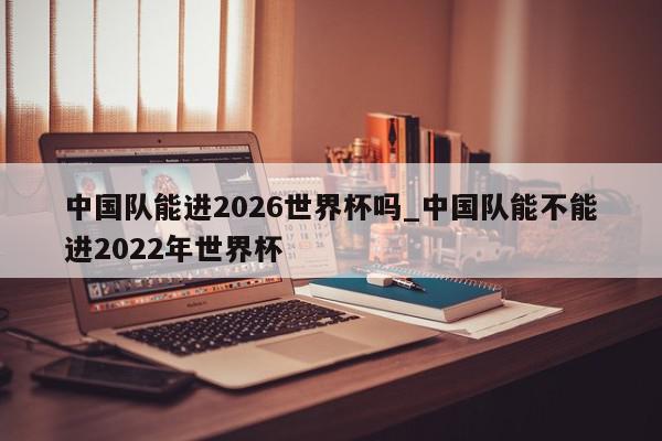 中国队能进2026世界杯吗_中国队能不能进2022年世界杯