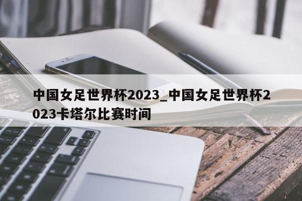 中国女足世界杯2023_中国女足世界杯2023卡塔尔比赛时间