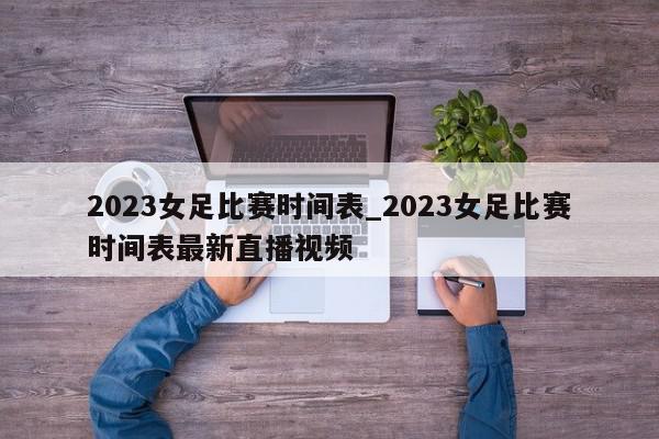 2023女足比赛时间表_2023女足比赛时间表最新直播视频