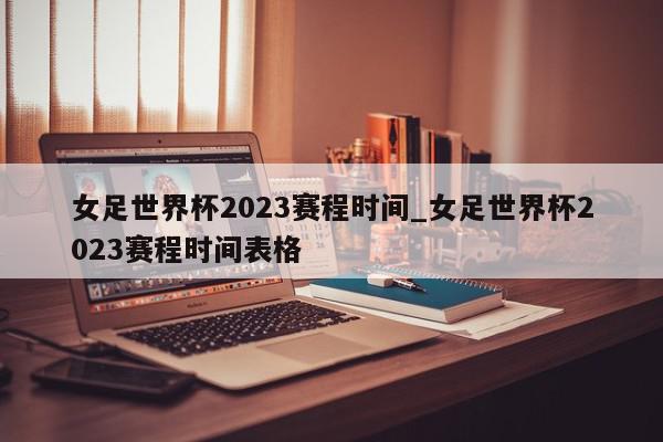 女足世界杯2023赛程时间_女足世界杯2023赛程时间表格