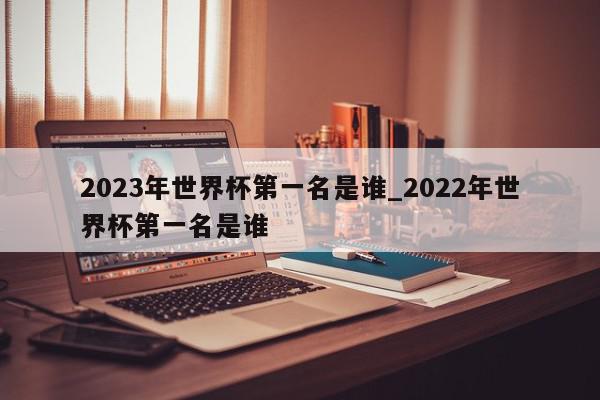 2023年世界杯第一名是谁_2022年世界杯第一名是谁