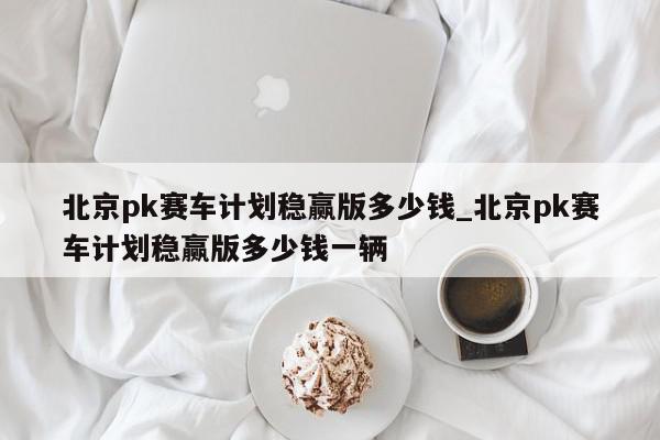 北京pk赛车计划稳赢版多少钱_北京pk赛车计划稳赢版多少钱一辆