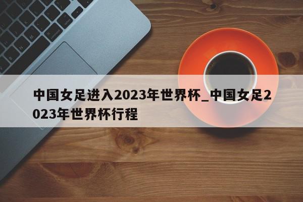 中国女足进入2023年世界杯_中国女足2023年世界杯行程