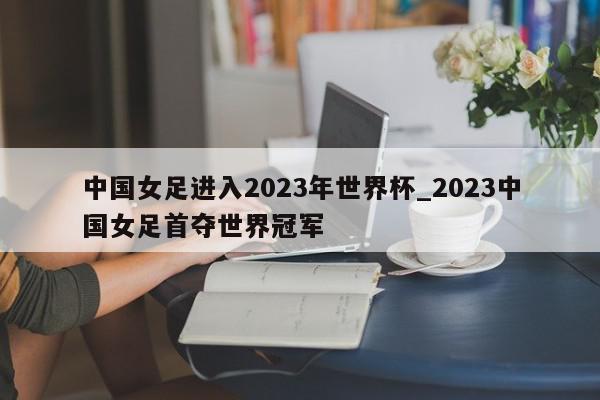 中国女足进入2023年世界杯_2023中国女足首夺世界冠军