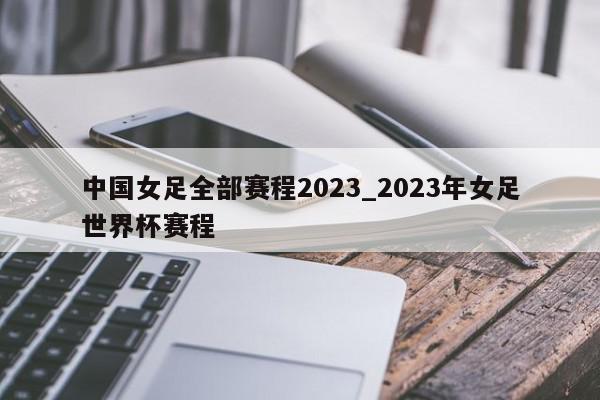 中国女足全部赛程2023_2023年女足世界杯赛程