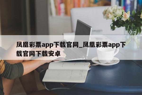 凤凰彩票app下载官网_凤凰彩票app下载官网下载安卓