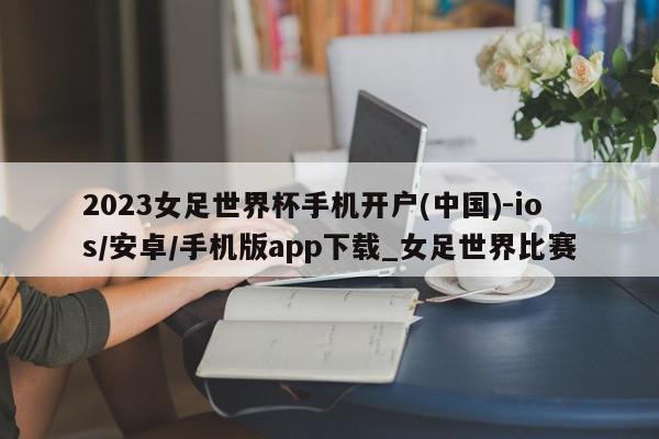 2023女足世界杯手机开户(中国)-ios/安卓/手机版app下载_女足世界比赛