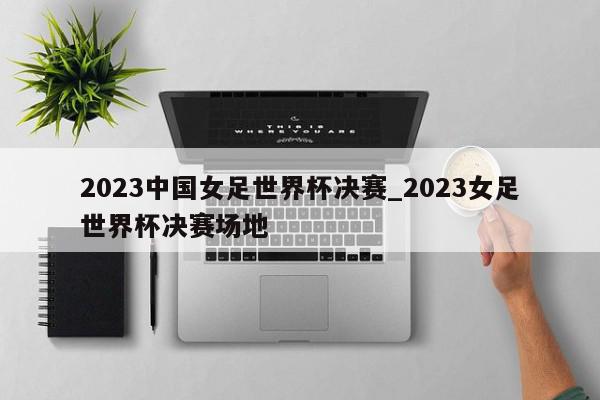 2023中国女足世界杯决赛_2023女足世界杯决赛场地