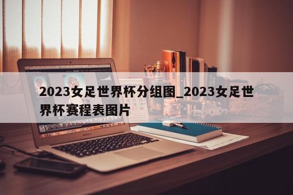 2023女足世界杯分组图_2023女足世界杯赛程表图片