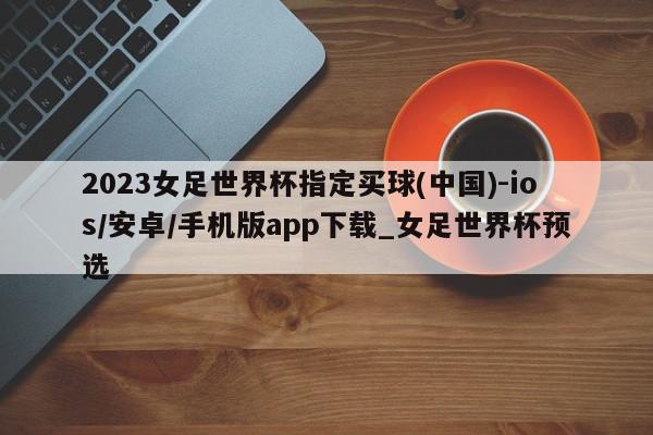 2023女足世界杯指定买球(中国)-ios/安卓/手机版app下载_女足世界杯预选