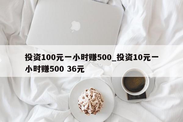 投资100元一小时赚500_投资10元一小时赚500 36元