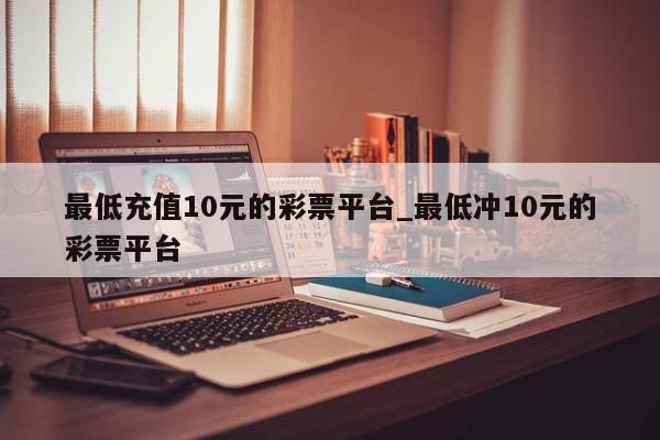 最低充值10元的彩票平台_最低冲10元的彩票平台