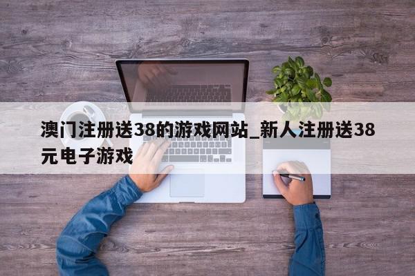 澳门注册送38的游戏网站_新人注册送38元电子游戏