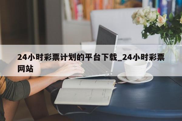 24小时彩票计划的平台下载_24小时彩票网站