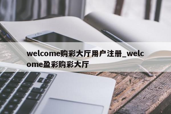 welcome购彩大厅用户注册_welcome盈彩购彩大厅